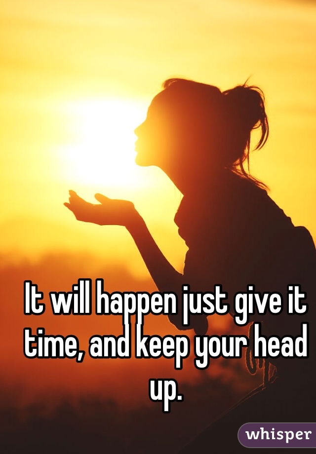 It will happen just give it time, and keep your head up.