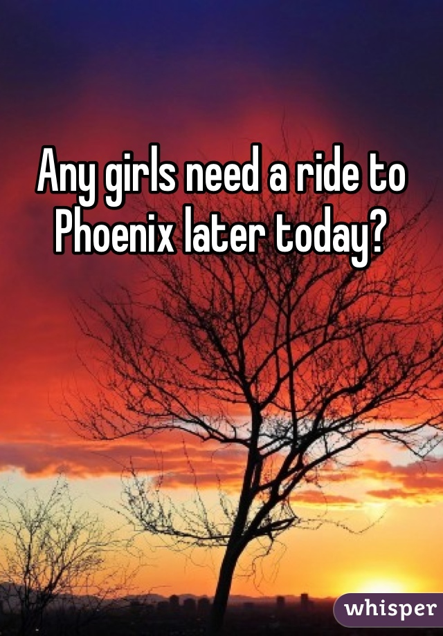 Any girls need a ride to Phoenix later today?