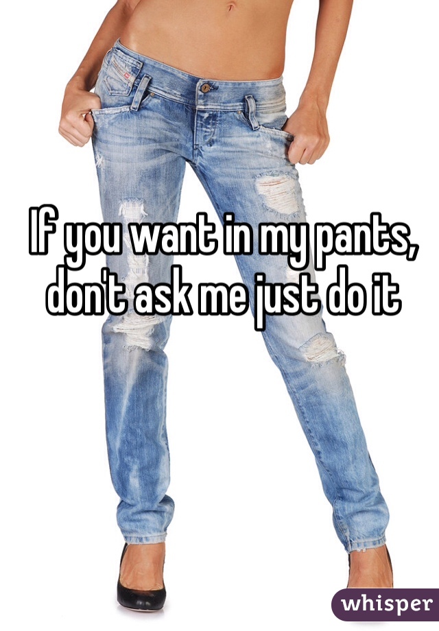 If you want in my pants, don't ask me just do it