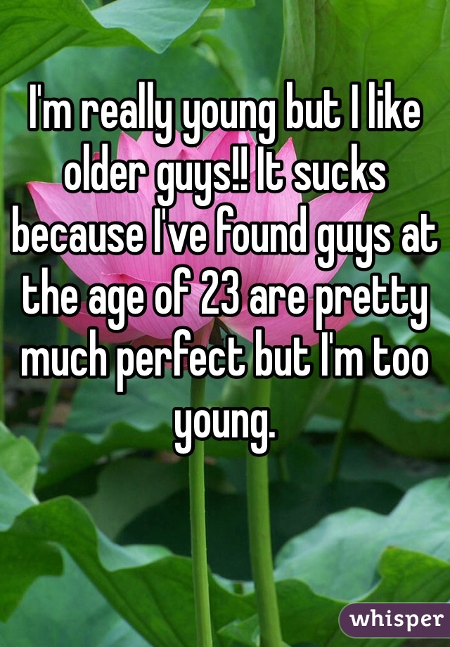 I'm really young but I like older guys!! It sucks because I've found guys at the age of 23 are pretty much perfect but I'm too young. 