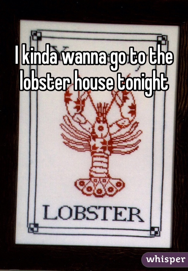I kinda wanna go to the lobster house tonight 