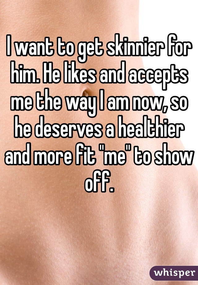 I want to get skinnier for him. He likes and accepts me the way I am now, so
he deserves a healthier
and more fit "me" to show off. 