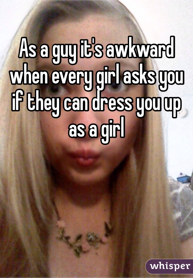 As a guy it's awkward when every girl asks you if they can dress you up as a girl