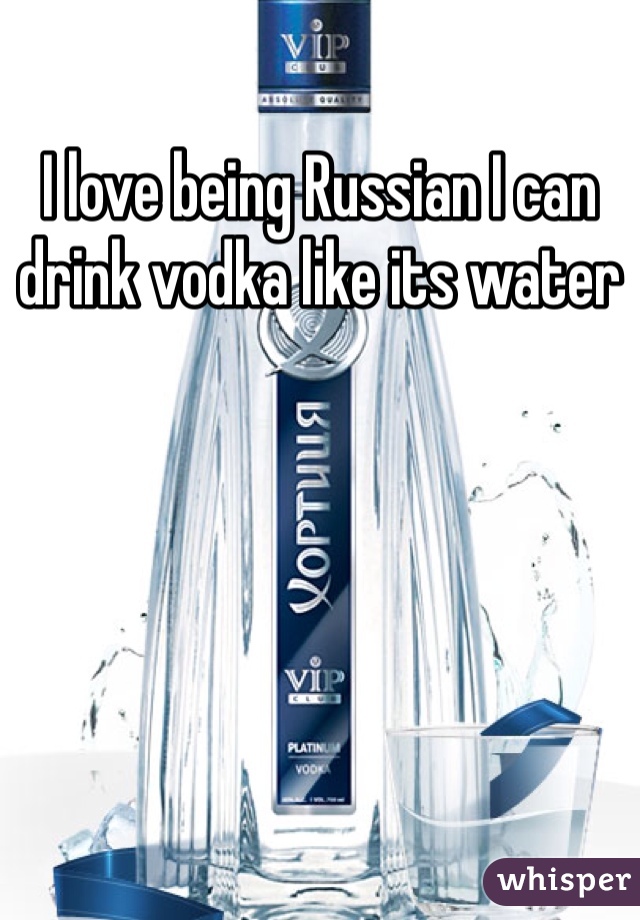 I love being Russian I can drink vodka like its water 