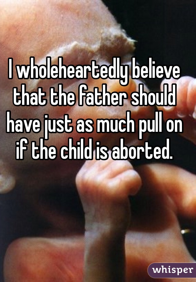 I wholeheartedly believe that the father should have just as much pull on if the child is aborted.