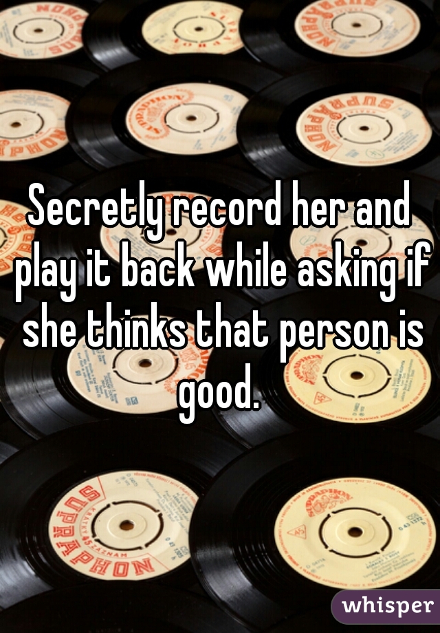 Secretly record her and play it back while asking if she thinks that person is good. 