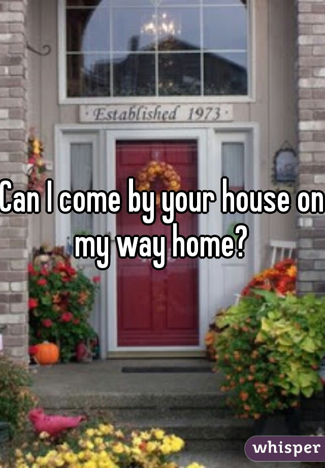 Can I come by your house on my way home? 
