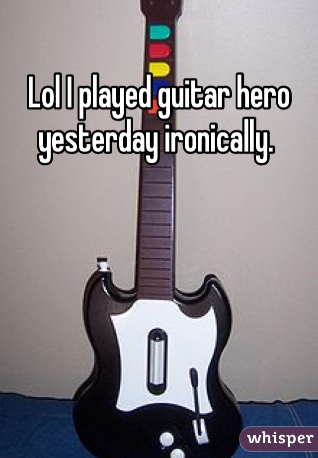 Lol I played guitar hero yesterday ironically. 