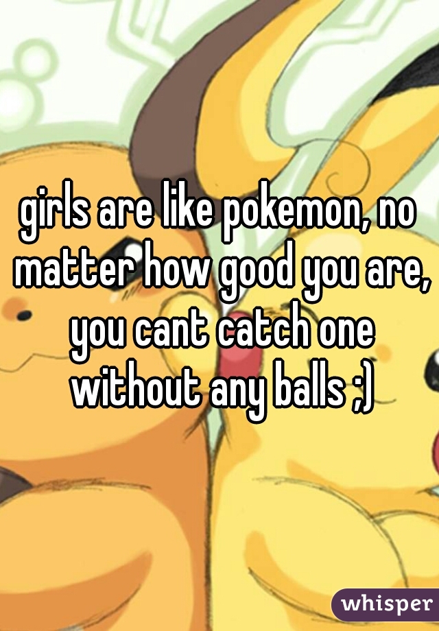 girls are like pokemon, no matter how good you are, you cant catch one without any balls ;)