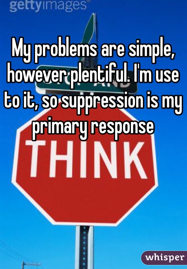 My problems are simple, however plentiful. I'm use to it, so suppression is my primary response