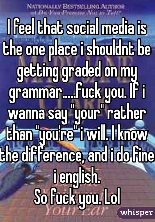 I feel that social media is the one place i shouldnt be getting graded on my grammar.....fuck you. If i wanna say "your" rather than "you're" i will. I know the difference, and i do fine i english.
So fuck you. Lol