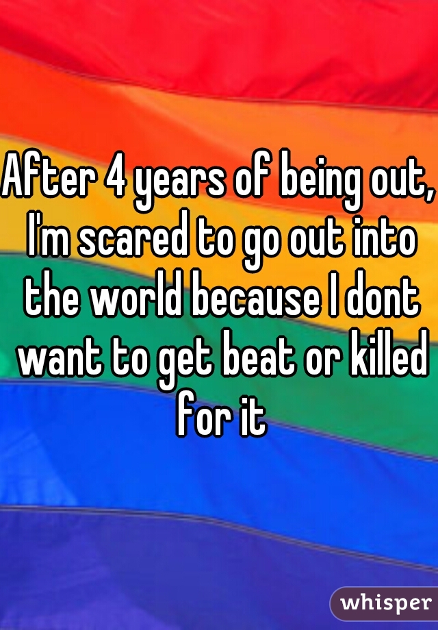 After 4 years of being out, I'm scared to go out into the world because I dont want to get beat or killed for it