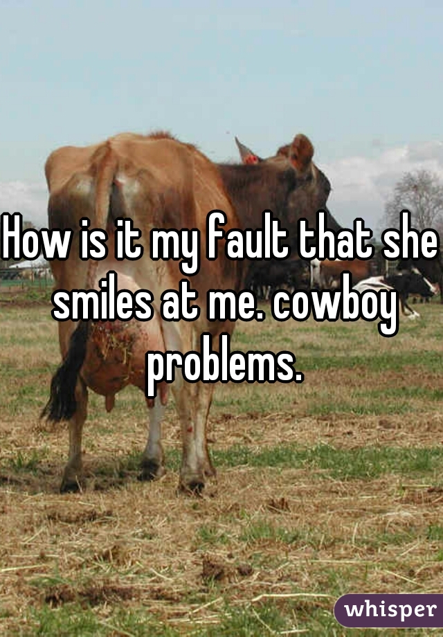 How is it my fault that she smiles at me. cowboy problems.