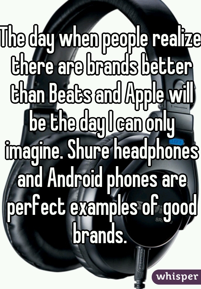 The day when people realize there are brands better than Beats and Apple will be the day I can only imagine. Shure headphones and Android phones are perfect examples of good brands. 