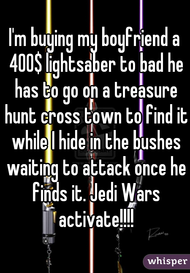 I'm buying my boyfriend a 400$ lightsaber to bad he has to go on a treasure hunt cross town to find it while I hide in the bushes waiting to attack once he finds it. Jedi Wars activate!!!!