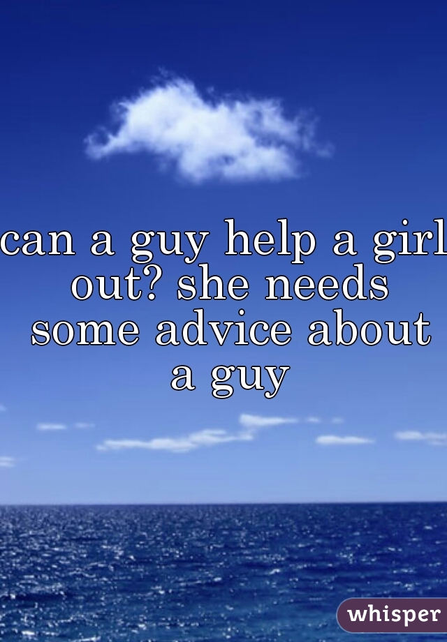 can a guy help a girl out? she needs some advice about a guy