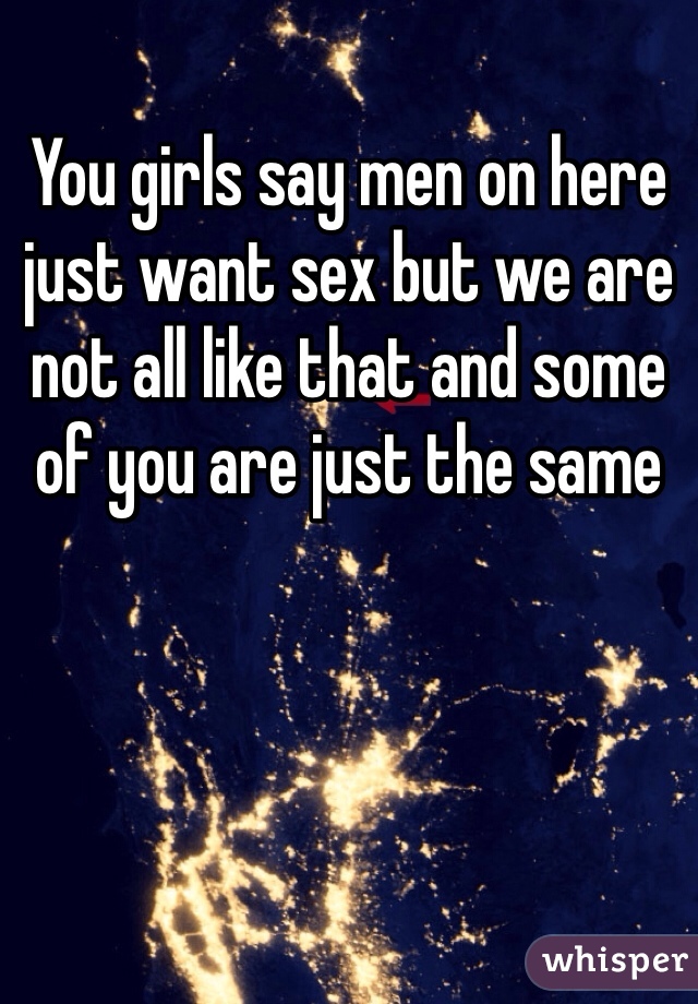You girls say men on here just want sex but we are not all like that and some of you are just the same 