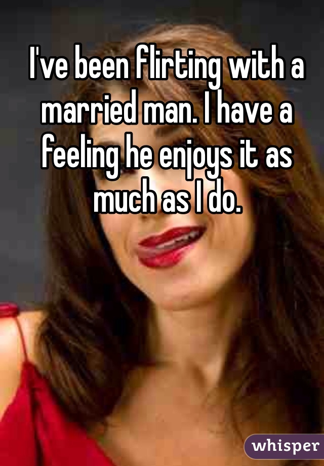 I've been flirting with a married man. I have a feeling he enjoys it as much as I do.