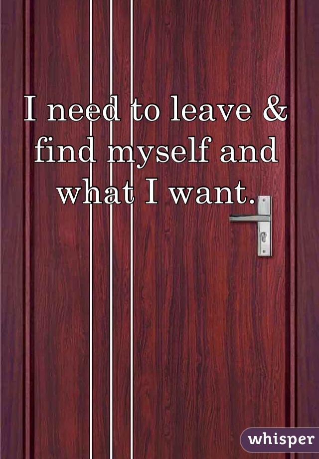 I need to leave & find myself and what I want. 