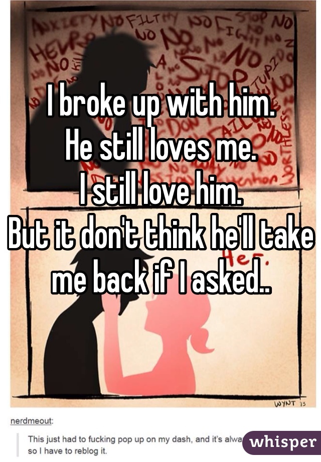 I broke up with him. 
He still loves me.
I still love him. 
But it don't think he'll take me back if I asked..