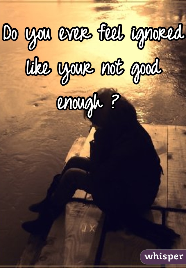Do you ever feel ignored like your not good enough ? 