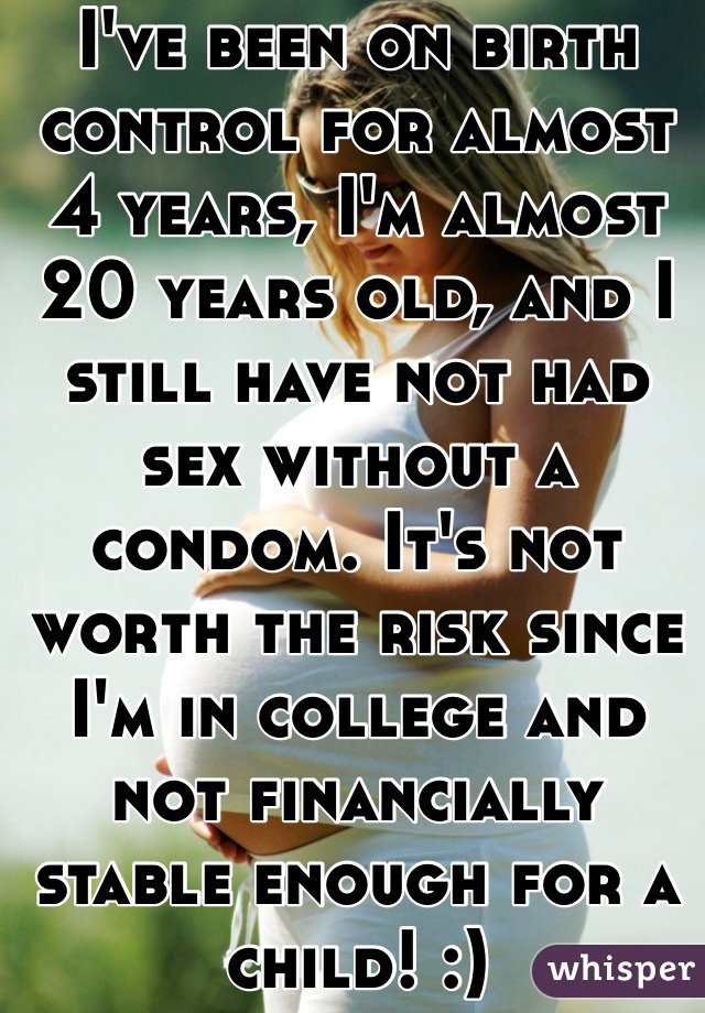 I've been on birth control for almost 4 years, I'm almost 20 years old, and I still have not had sex without a condom. It's not worth the risk since I'm in college and not financially stable enough for a child! :) 