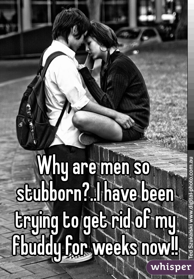 Why are men so stubborn?..I have been trying to get rid of my fbuddy for weeks now!!