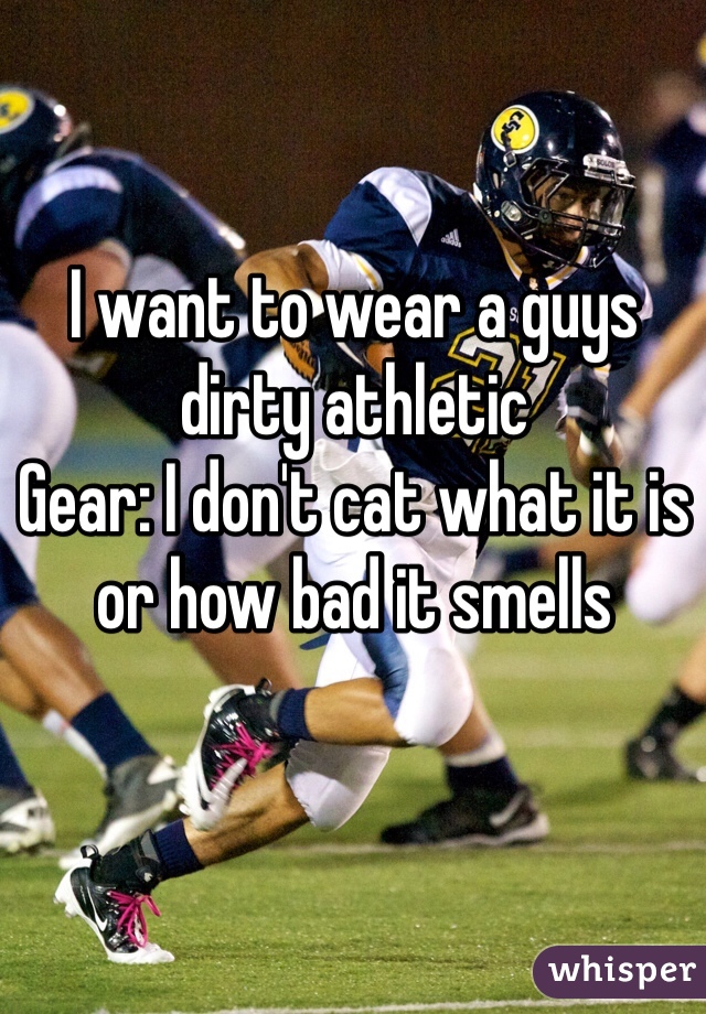I want to wear a guys dirty athletic
Gear: I don't cat what it is or how bad it smells