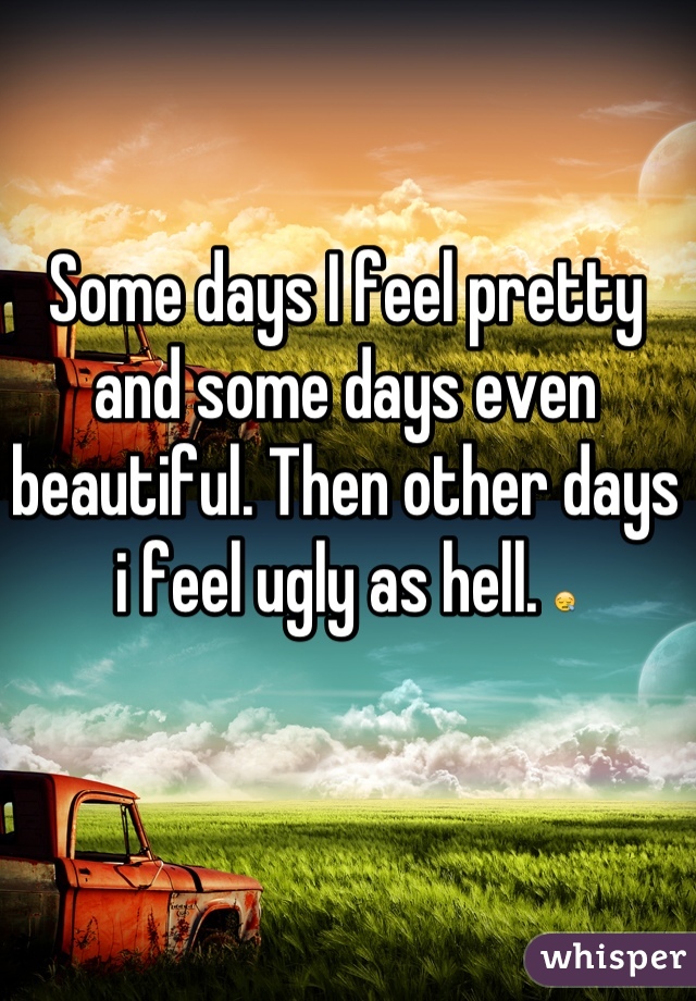 Some days I feel pretty and some days even beautiful. Then other days i feel ugly as hell. 😪