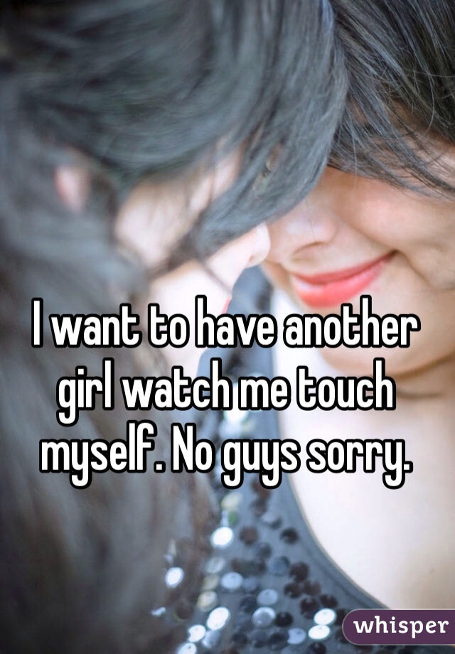 I want to have another girl watch me touch myself. No guys sorry. 