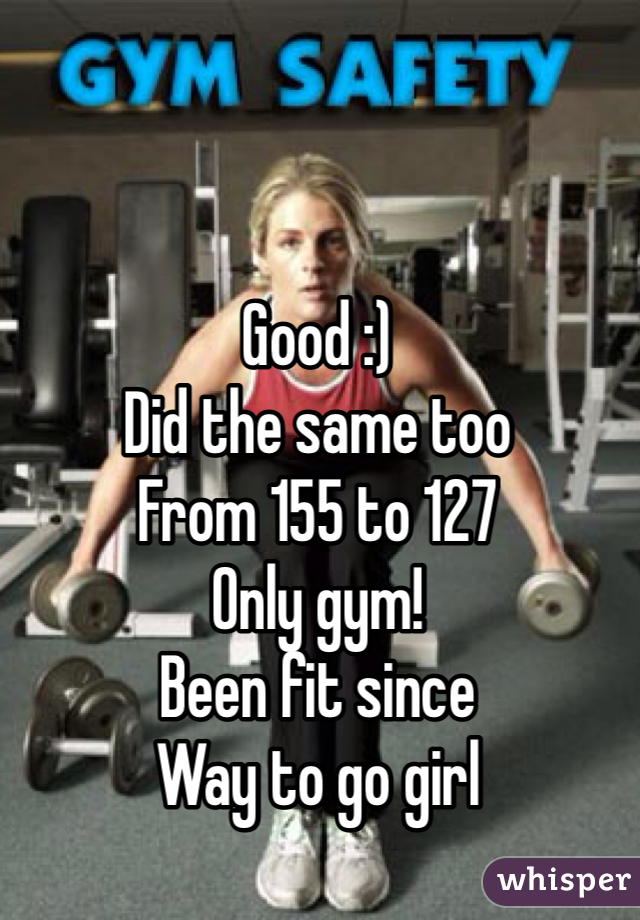 Good :)
Did the same too
From 155 to 127
Only gym!
Been fit since
Way to go girl