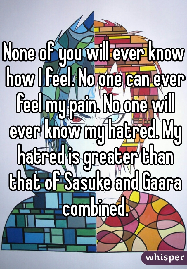 None of you will ever know how I feel. No one can ever feel my pain. No one will ever know my hatred. My hatred is greater than that of Sasuke and Gaara combined.