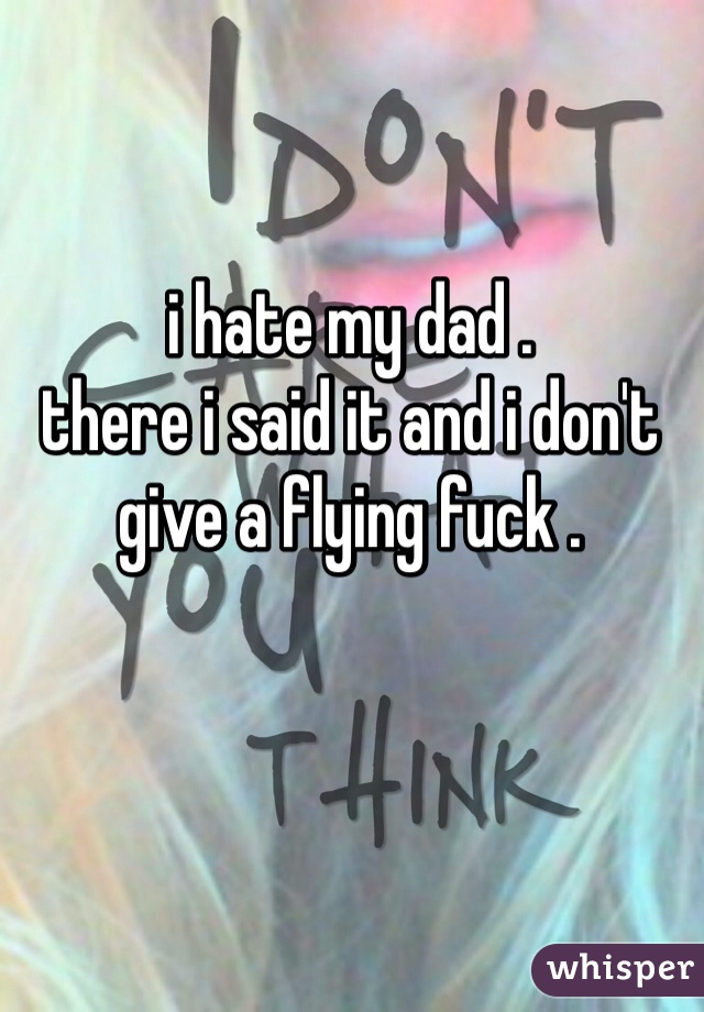 i hate my dad .
there i said it and i don't give a flying fuck . 