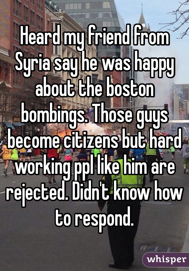 Heard my friend from Syria say he was happy about the boston bombings. Those guys become citizens but hard working ppl like him are rejected. Didn't know how to respond. 