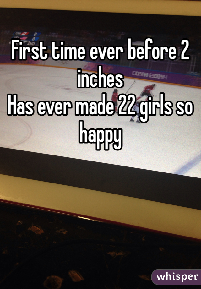 First time ever before 2 inches 
Has ever made 22 girls so happy 