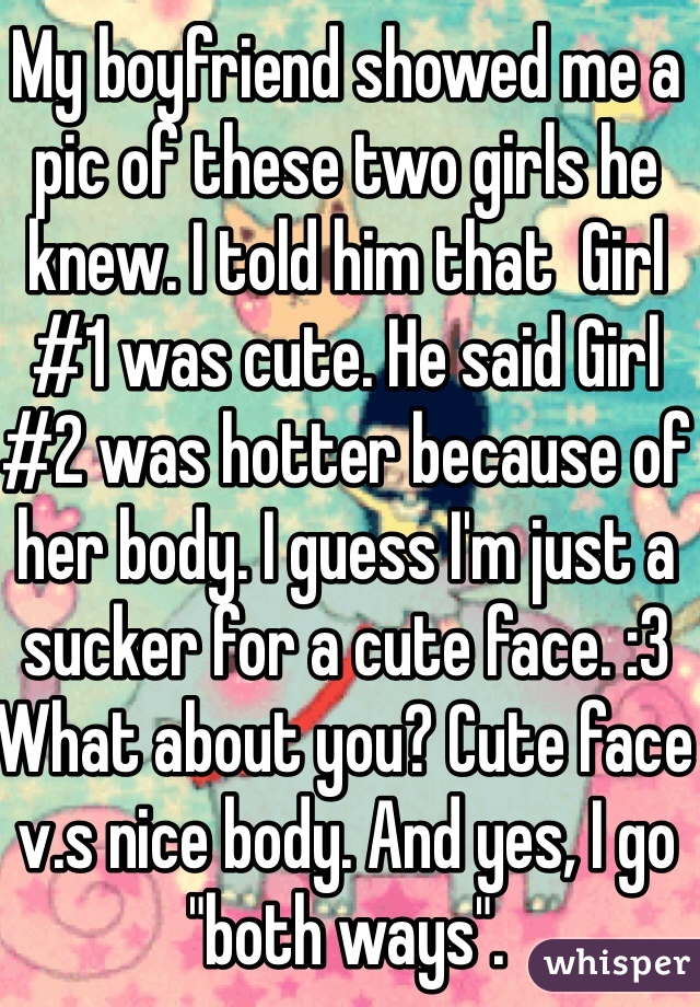 My boyfriend showed me a pic of these two girls he knew. I told him that  Girl #1 was cute. He said Girl #2 was hotter because of her body. I guess I'm just a sucker for a cute face. :3 What about you? Cute face v.s nice body. And yes, I go "both ways".