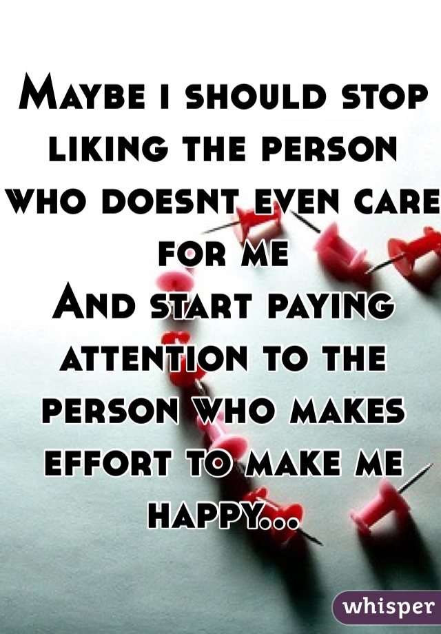 Maybe i should stop liking the person who doesnt even care for me
And start paying attention to the person who makes effort to make me happy...