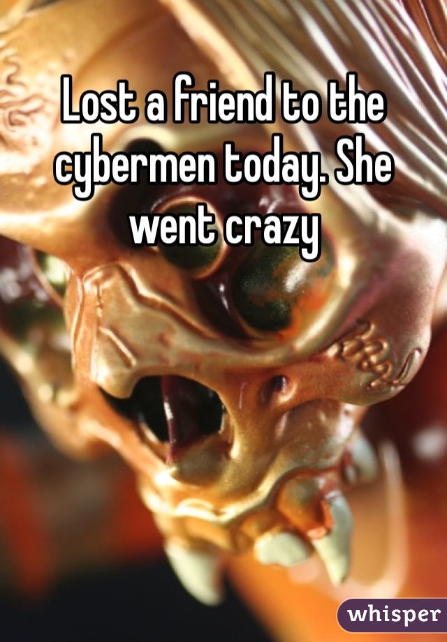 Lost a friend to the cybermen today. She went crazy 