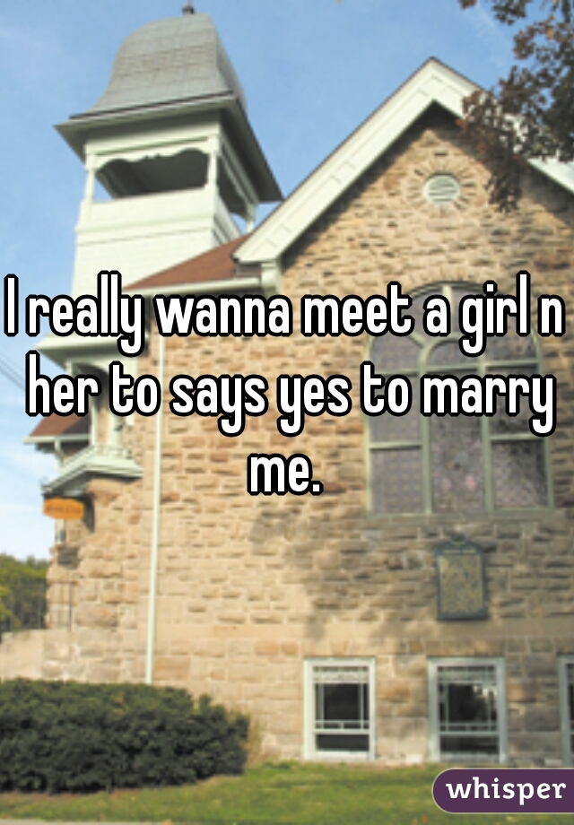 I really wanna meet a girl n her to says yes to marry me. 