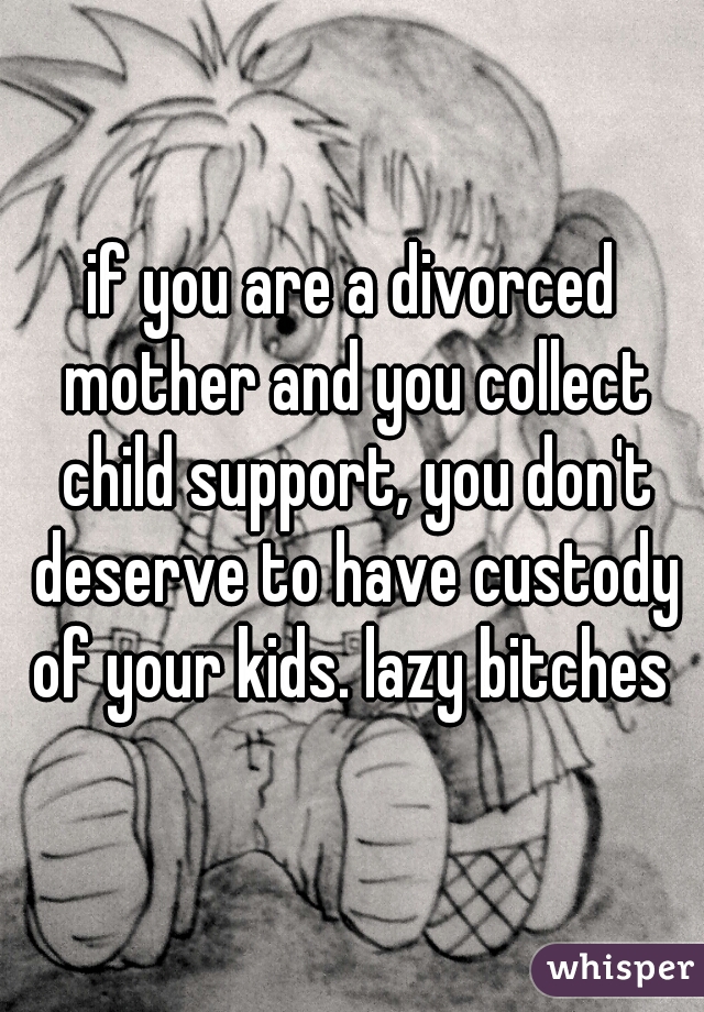 if you are a divorced mother and you collect child support, you don't deserve to have custody of your kids. lazy bitches 