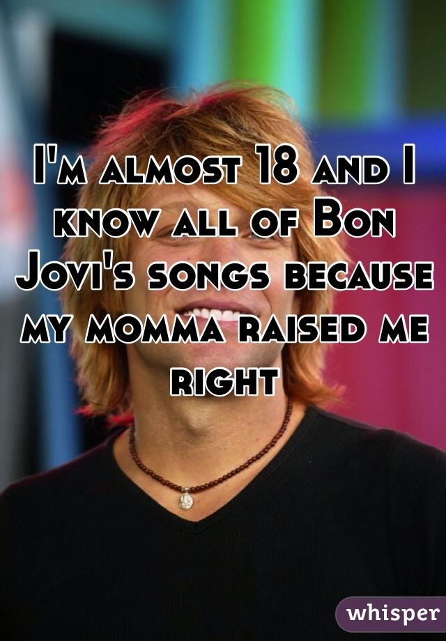 I'm almost 18 and I know all of Bon Jovi's songs because my momma raised me right