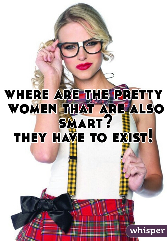 where are the pretty women that are also smart?
they have to exist!