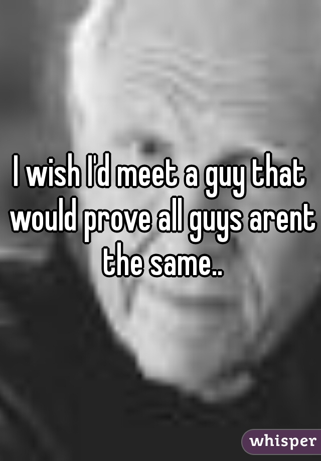 I wish I'd meet a guy that would prove all guys arent the same..