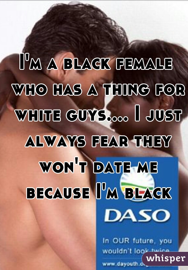 I'm a black female who has a thing for white guys.... I just always fear they won't date me because I'm black