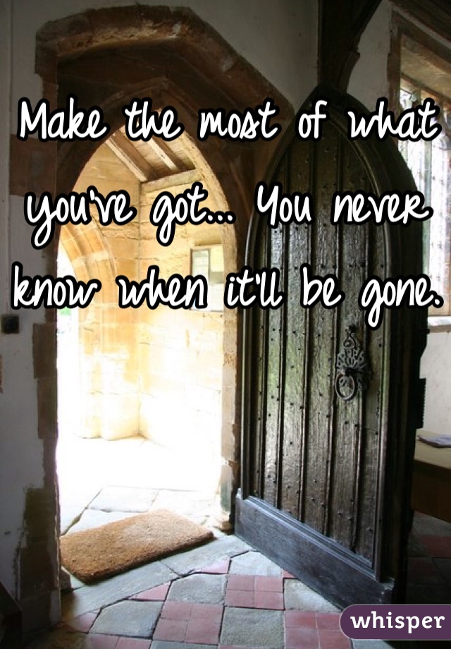 Make the most of what you've got... You never know when it'll be gone.