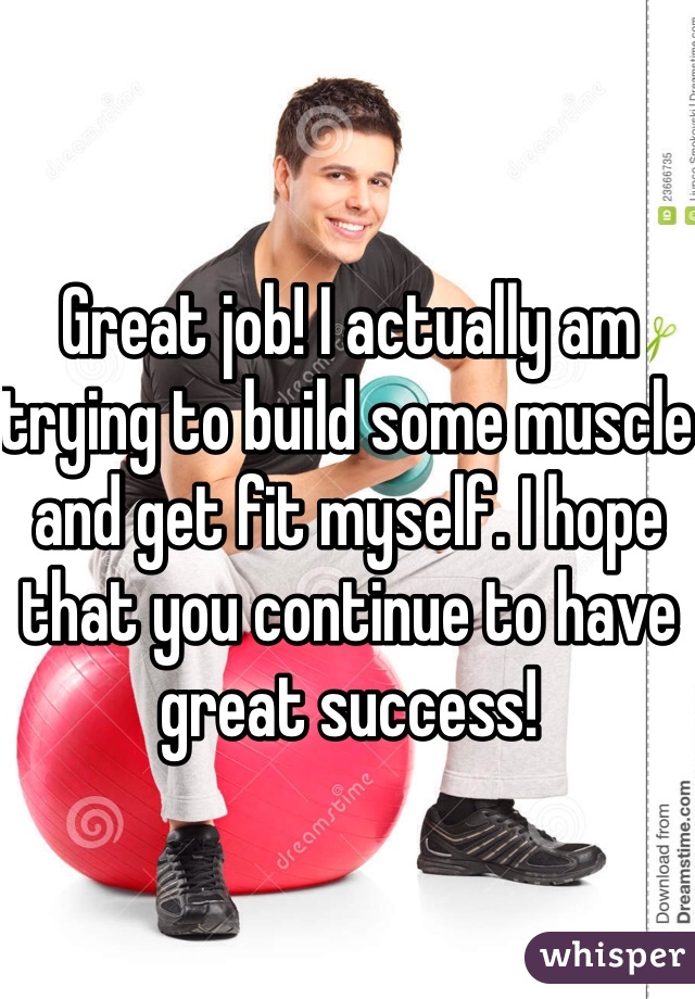 Great job! I actually am trying to build some muscle and get fit myself. I hope that you continue to have great success! 