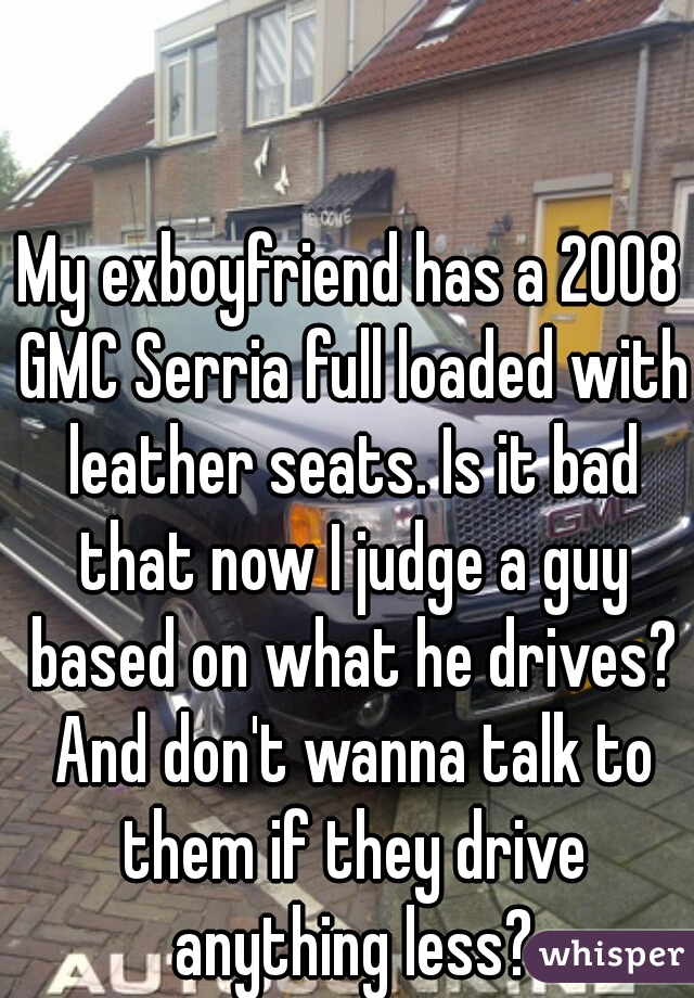 My exboyfriend has a 2008 GMC Serria full loaded with leather seats. Is it bad that now I judge a guy based on what he drives? And don't wanna talk to them if they drive anything less?
