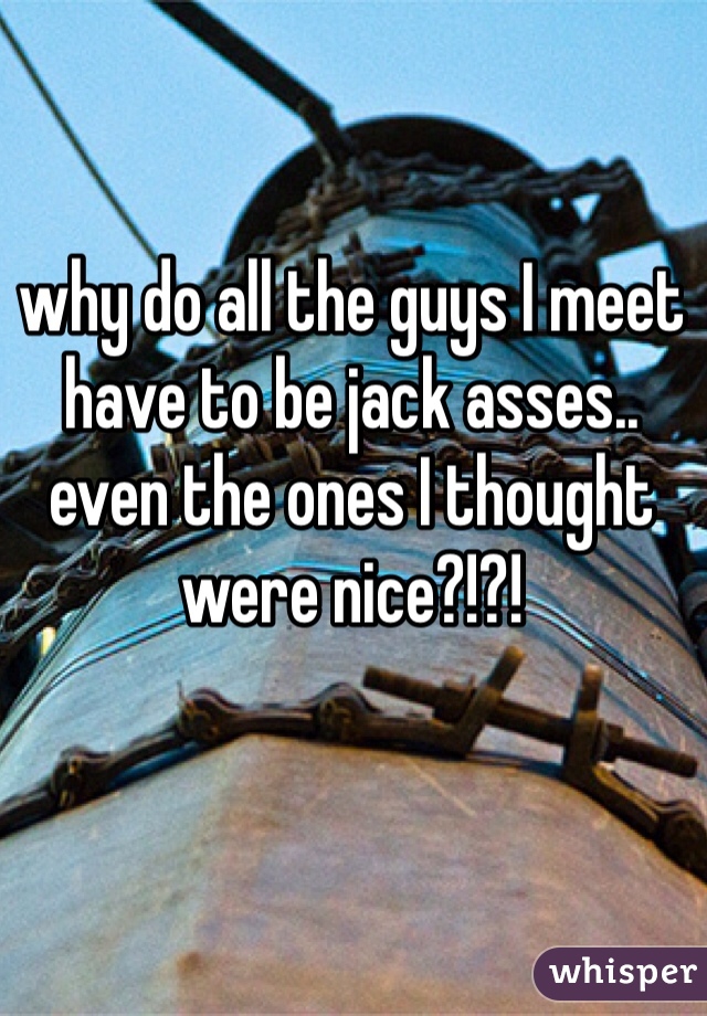 why do all the guys I meet have to be jack asses.. even the ones I thought were nice?!?!