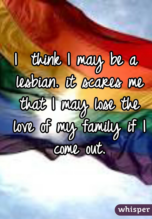 I  think I may be a lesbian. it scares me that I may lose the love of my family if I come out.