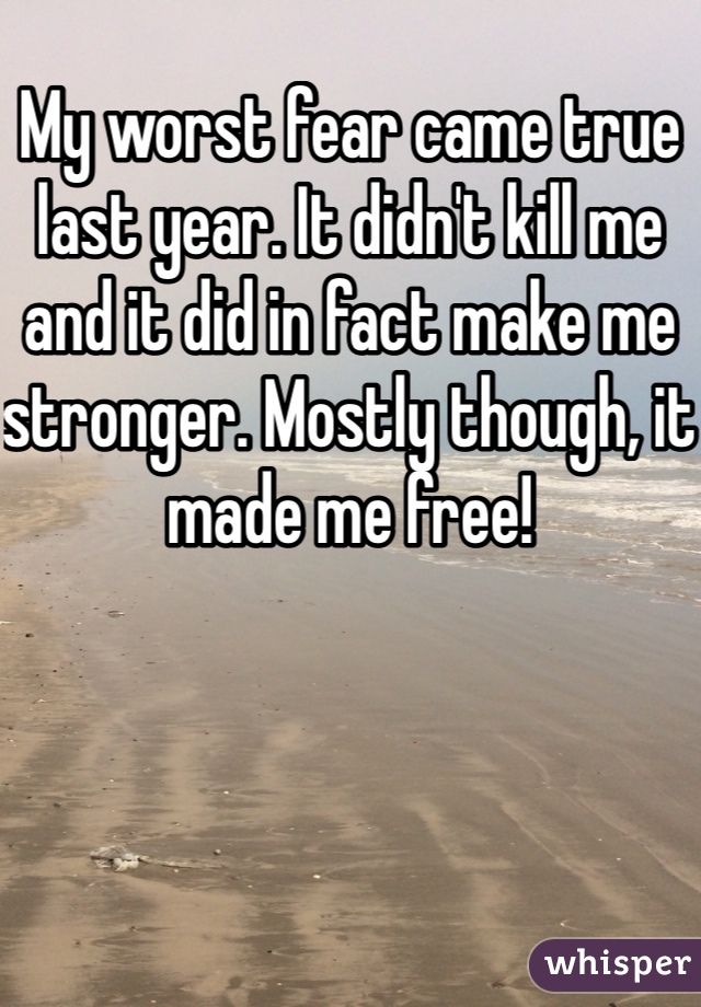My worst fear came true last year. It didn't kill me and it did in fact make me stronger. Mostly though, it made me free!